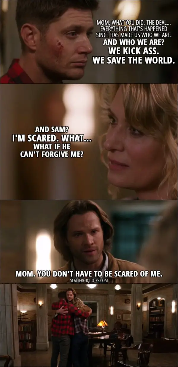 10 Best Supernatural Quotes from 'Who We Are' (12x22) - Dean Winchester: Mom, what you did, the deal... everything that's happened since has made us who we are. And who we are? We kick ass. We save the world. Mary Winchester: And Sam? I'm scared. What... What if he can't forgive me? Sam Winchester: Mom. You don't have to be scared of me.