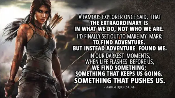 Tomb Raider (2013) - Lara Croft: A famous explorer once said, that the extraordinary is in what we do, not who we are. I'd finally set out to make my mark; to find adventure. But instead adventure found me. In our darkest moments, when life flashes before us, we find something; Something that keeps us going. Something that pushes us.