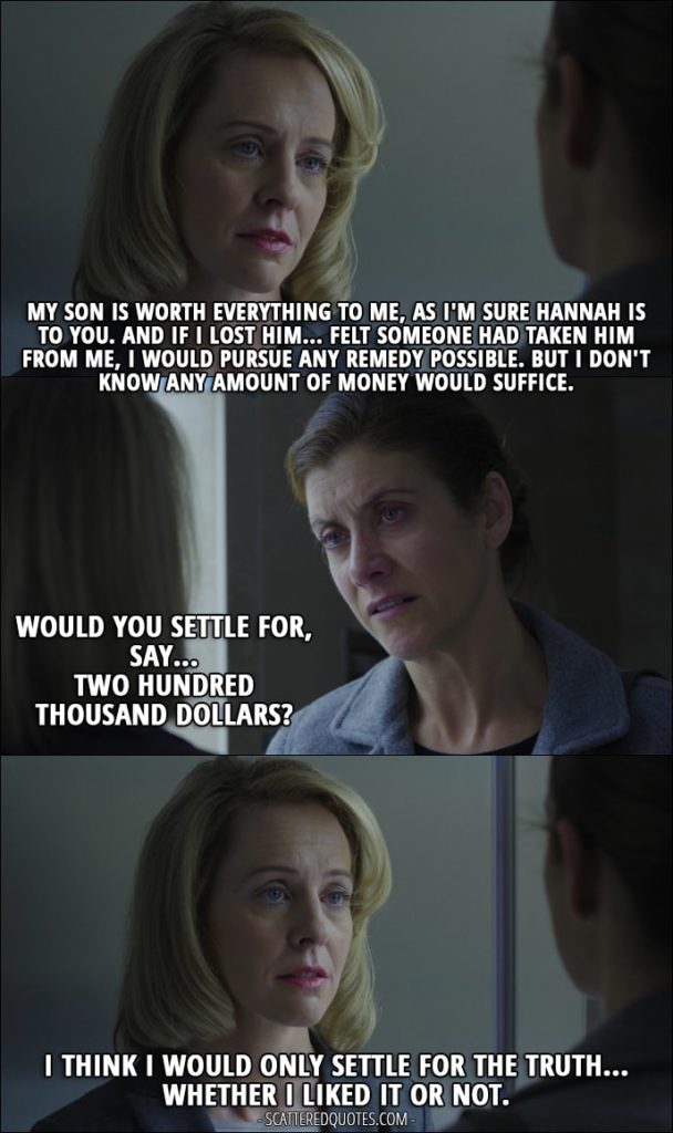 Quote from 13 Reasons Why 1x10 - Lainie Jensen: My son is worth everything to me, as I'm sure Hannah is to you. And if I lost him... felt someone had taken him from me, I would pursue any remedy possible. Olivia Baker: Yes. Lainie Jensen: But I don't know any amount of money would suffice. Olivia Baker: Would you settle for, say... two hundred thousand dollars? Lainie Jensen: I think I would only settle for the truth... whether I liked it or not.