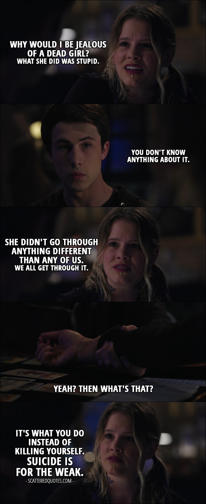 Quote from 13 Reasons Why 1x11 - Skye Miller: Why would I be jealous of a dead girl? What she did was stupid. Clay Jensen: You don't know anything about it. Skye Miller: She didn't go through anything different than any of us. We all get through it. Clay Jensen: Yeah? Then what's that? Skye Miller: It's what you do instead of killing yourself. Suicide is for the weak.