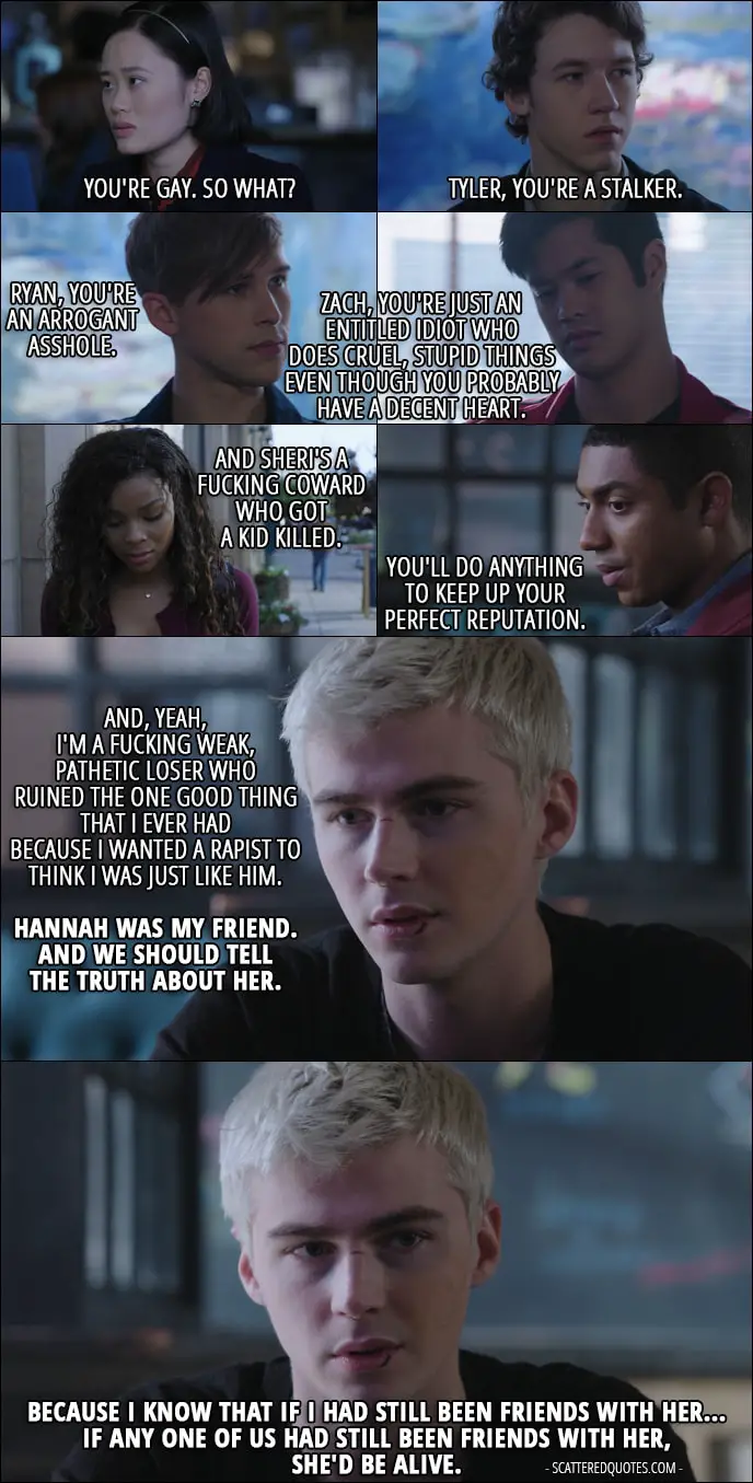 Quote from 13 Reasons Why 1x12 - Alex Standall: Everything Hannah said on the tapes is true. You're (Courtney) gay. So what? Tyler, you're a stalker. Ryan, you're an arrogant asshole. Zach, you're just an entitled idiot who does cruel, stupid things even though you probably have a decent heart. And Sheri's a fucking coward who got a kid killed. You'll do anything to keep up your perfect reputation. And, yeah, I'm a fucking weak, pathetic loser who ruined the one good thing that I ever had because I wanted a rapist to think I was just like him. Hannah was my friend. And we should tell the truth about her. Because I know that if I had still been friends with her... if any one of us had still been friends with her, she'd be alive.