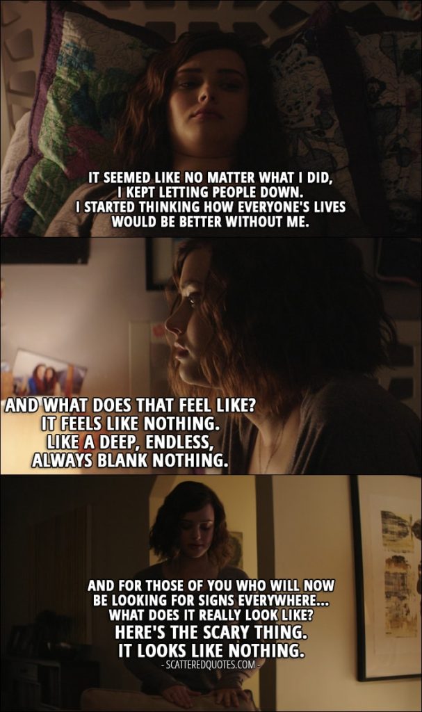 Quote from 13 Reasons Why 1x12 - Hannah Baker (from the tape): It seemed like no matter what I did, I kept letting people down. I started thinking how everyone's lives would be better without me. And what does that feel like? It feels like nothing. Like a deep, endless, always blank nothing. And for those of you who will now be looking for signs everywhere... What does it really look like? Here's the scary thing. It looks like nothing.