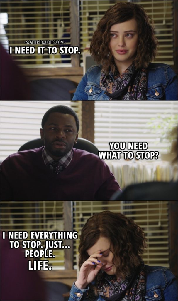 Quote from 13 Reasons Why 1x13 - Hannah Baker: I need it to stop. Kevin Porter: You need what to stop? Hannah Baker: I need everything to stop. Just... People. Life.