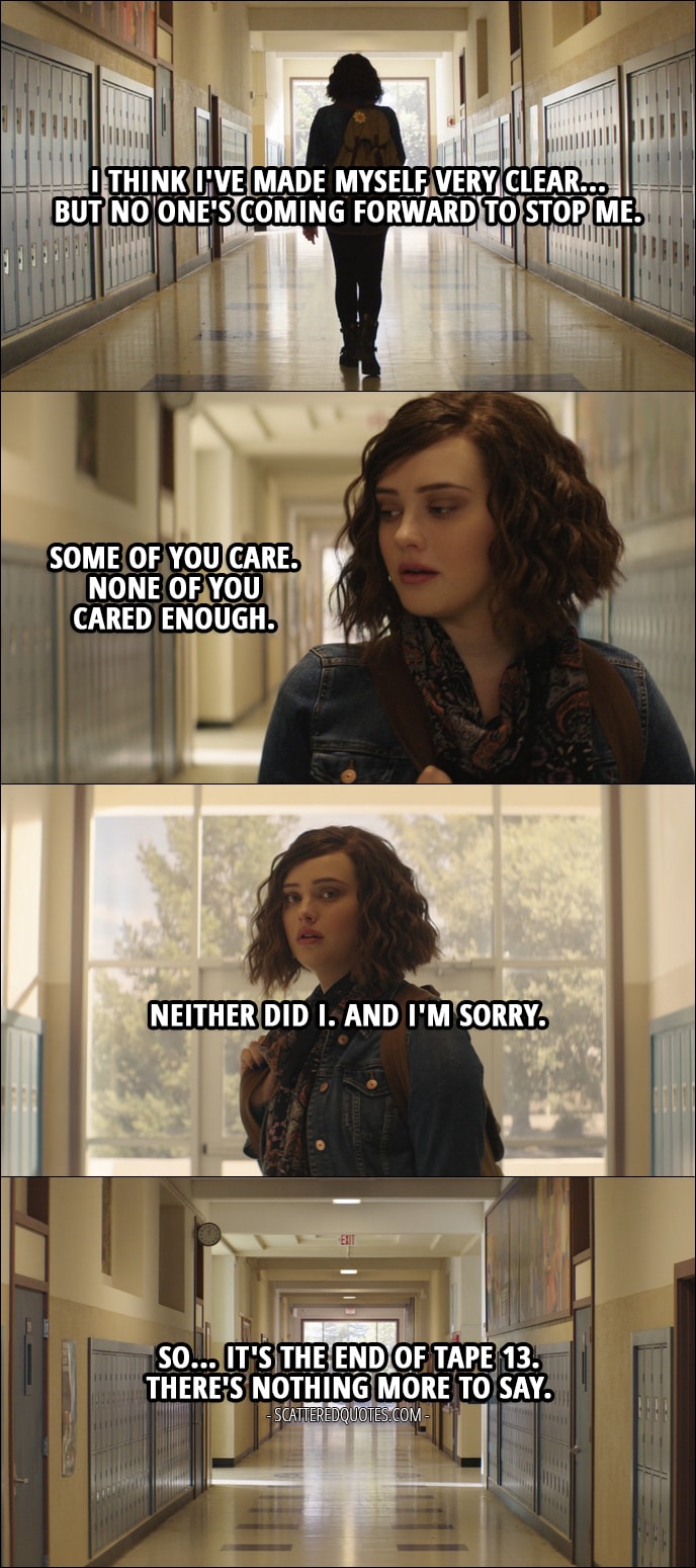Quote from 13 Reasons Why 1x13 - Hannah Baker: I think I've made myself very clear... but no one's coming forward to stop me. Some of you care. None of you cared enough. Neither did I. And I'm sorry. So... it's the end of tape 13. There's nothing more to say.