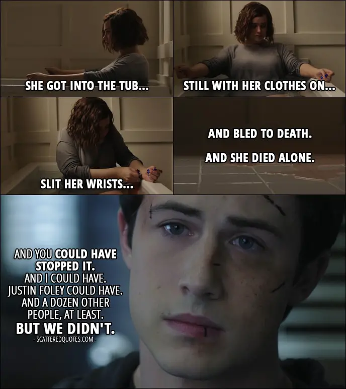Quote from 13 Reasons Why 1x13 - Clay Jensen (to Mr. Porter): Then she went back home... put on some old clothes. She went into the bathroom... filled the tub... opened the box of razor blades she took from her parents' store that morning... She got into the tub... still with her clothes on... slit her wrists... and bled to death. And she died alone. And you could have stopped it. And I could have. Justin Foley could have. And a dozen other people, at least. But we didn't.