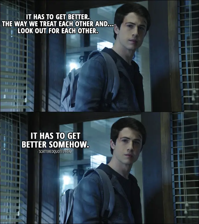 Quote from 13 Reasons Why 1x13 - Clay Jensen: It has to get better. The way we treat each other and... look out for each other. It has to get better somehow.