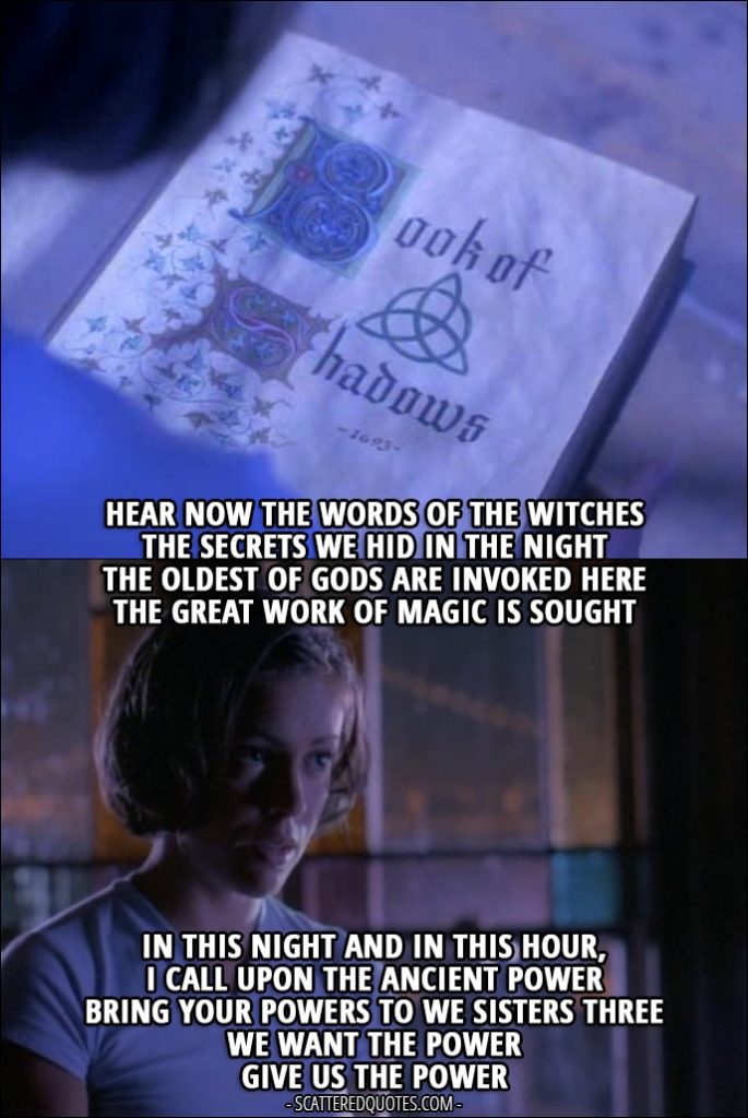 Quote from Charmed 1x01 - Phoebe Halliwell: "Hear now the words of the witches The secrets we hid in the night The oldest of gods are invoked here The great work of magic is sought In this night and in this hour, I call upon the ancient power Bring your powers to we sisters three We want the power Give us the power"