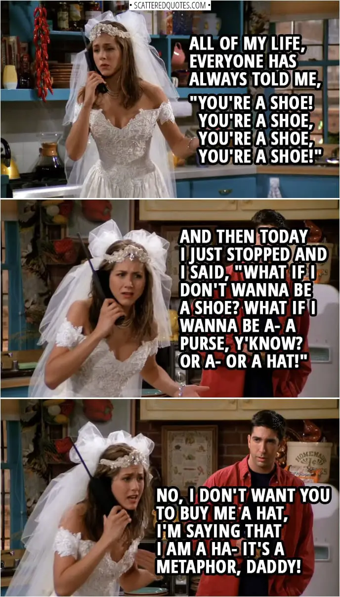 Quote from Friends 1x01 | Rachel Green (on the phone with her Dad): All of my life, everyone has always told me, "You're a shoe! You're a shoe, you're a shoe, you're a shoe!" And then today I just stopped and I said, "What if I don't wanna be a shoe? What if I wanna be a- a purse, y'know? Or a- or a hat!" No, I don't want you to buy me a hat, I'm saying that I am a ha- It's a metaphor, Daddy!