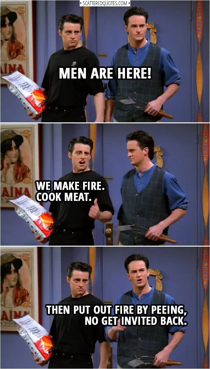 Quote from Friends 1x24 | Chandler Bing: Men are here! Joey Tribbiani: We make fire. Cook meat. Chandler Bing: Then put out fire by peeing, no get invited back.