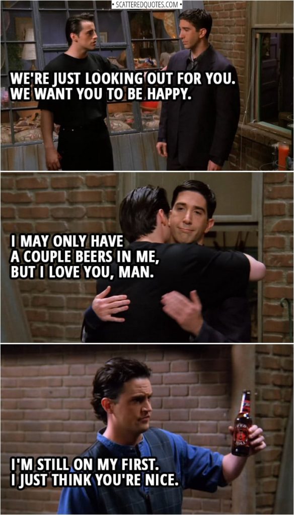 Quote from Friends 1x24 | Joey Tribbiani (to Ross): We're just looking out for you. We want you to be happy. I may only have a couple beers in me, but I love you, man. Chandler Bing: I'm still on my first. I just think you're nice.
