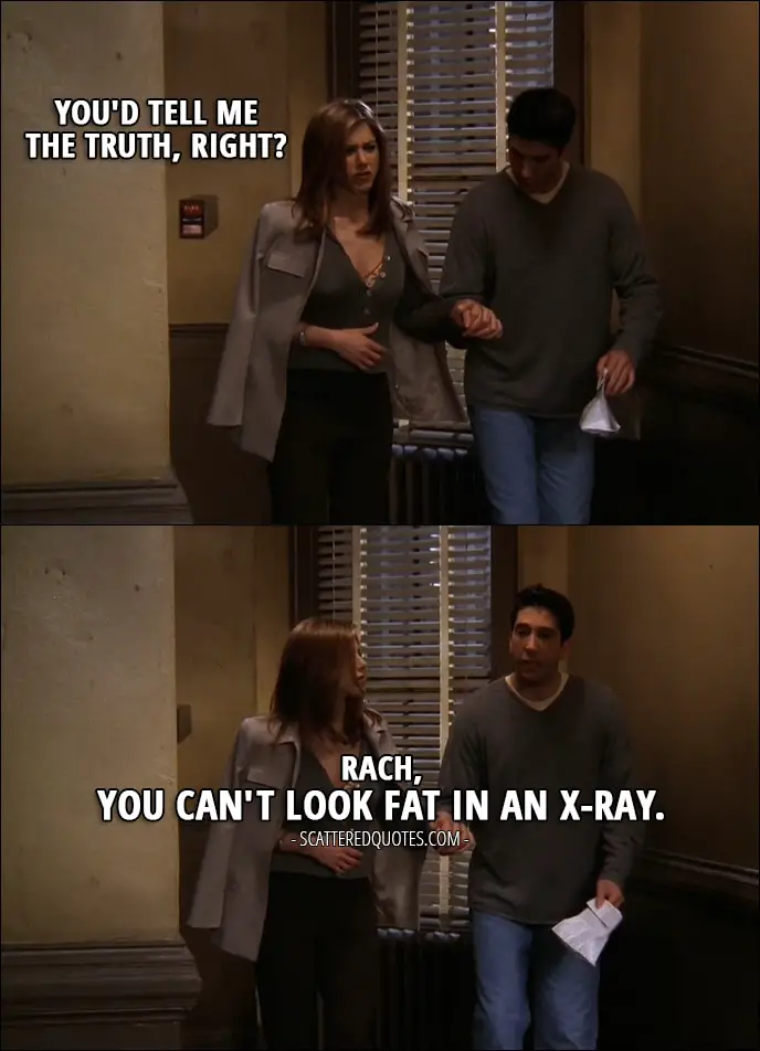 Quote from Friends 3x21 - Rachel Green: You'd tell me the truth, right? Ross Geller: Rach, you can't look fat in an x-ray.