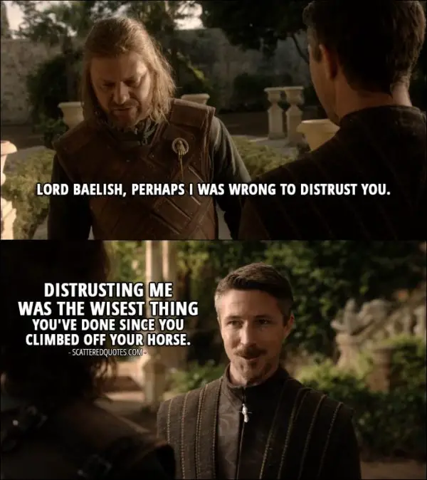 Quote from Game of Thrones 1x04 - Eddard Stark: Lord Baelish, perhaps I was wrong to distrust you. Petyr Baelish: Distrusting me was the wisest thing you've done since you climbed off your horse.