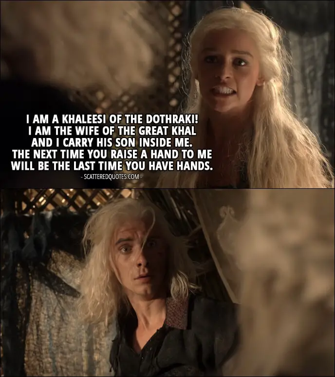 Quote from Game of Thrones 1x04 - Daenerys Targaryen (to Viserys): I am a Khaleesi of the Dothraki! I am the wife of the great Khal and I carry his son inside me. The next time you raise a hand to me will be the last time you have hands.