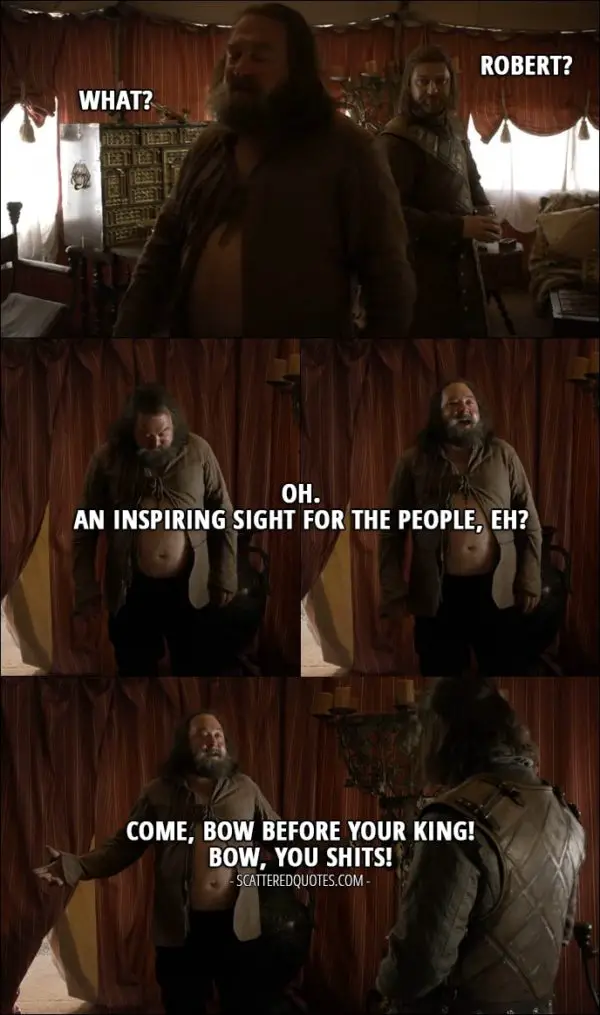 Quote from Game of Thrones 1x05 - Eddard Stark: Robert? Robert Baratheon: What? Oh. An inspiring sight for the people, eh? Come, bow before your King! Bow, you shits! (Robert almost went out with his big belly showing)