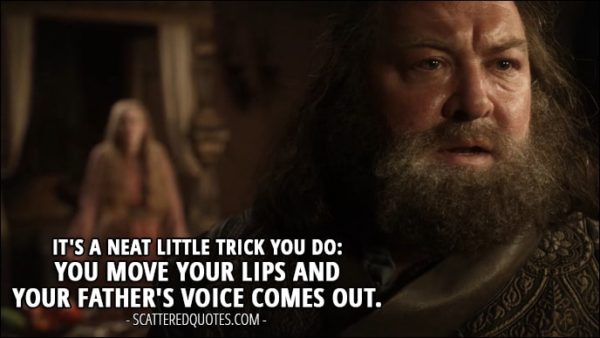 Quote from Game of Thrones 1x05 - Robert Baratheon (to Cersei): It's a neat little trick you do: You move your lips and your father's voice comes out.
