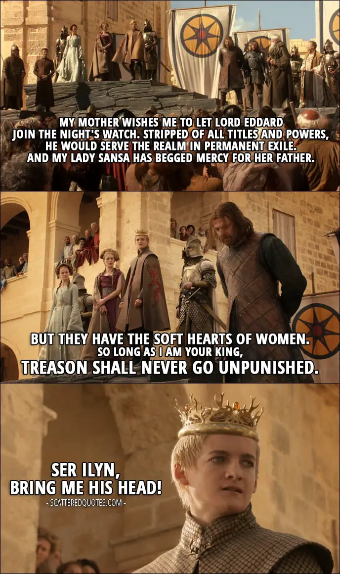 Quote from Game of Thrones 1x09 - Joffrey Baratheon (sentencing Ned): My mother wishes me to let Lord Eddard join The Night's Watch. Stripped of all titles and powers, he would serve the realm in permanent exile. And My Lady Sansa has begged mercy for her father. But they have the soft hearts of women. So long as I am your King, treason shall never go unpunished. Ser Ilyn, bring me his head!