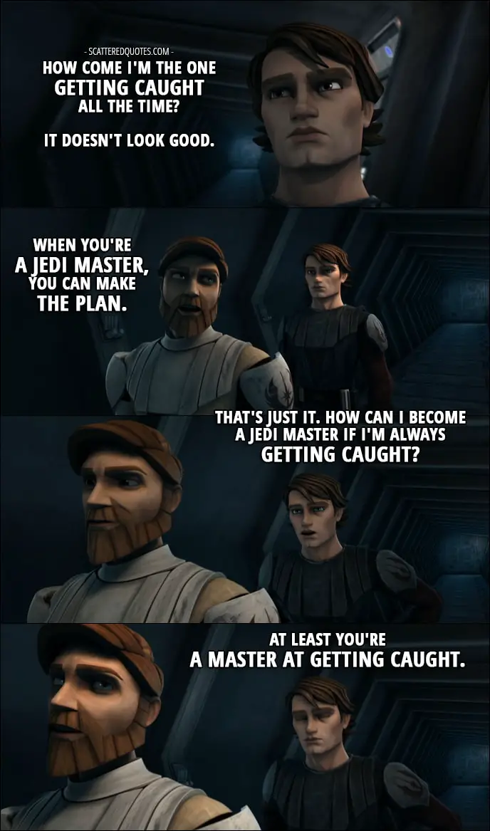 Quote from Star Wars: The Clone Wars 1x11 - Anakin Skywalker: But how come I'm the one getting caught all the time? It doesn't look good. Obi-Wan Kenobi: When you're a Jedi Master, you can make the plan. Anakin Skywalker: That's just it. How can I become a Jedi Master if I'm always getting caught? Obi-Wan Kenobi: At least you're a master at getting caught.