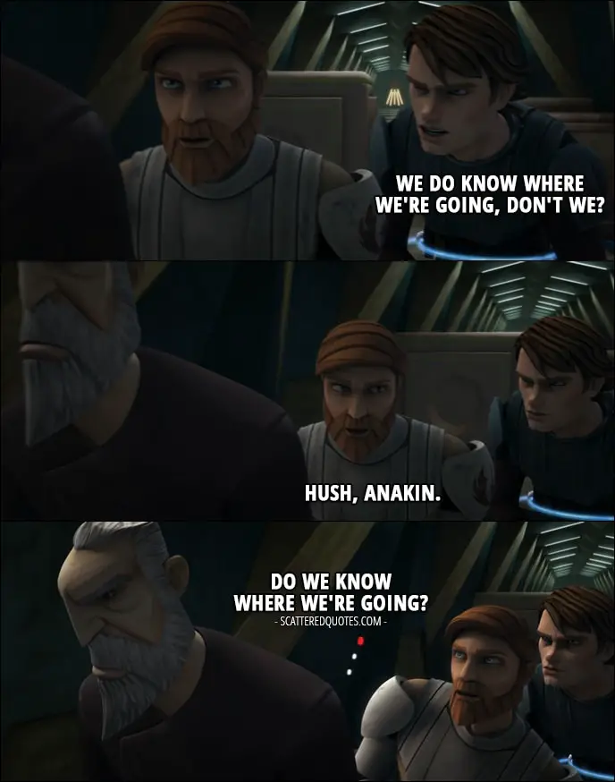Quote from Star Wars: The Clone Wars 1x12 - Anakin Skywalker: We do know where we're going, don't we? Obi-Wan Kenobi: Hush, Anakin. (to Dooku): Do we know where we're going? Count Dooku: Quiet.