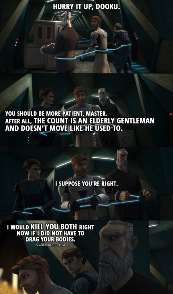 Quote from Star Wars: The Clone Wars 1x12 - Obi-Wan Kenobi: Hurry it up, Dooku. Anakin Skywalker: You should be more patient, Master. After all, the count is an elderly gentleman and doesn't move like he used to. Obi-Wan Kenobi: I suppose you're right. Count Dooku: I would kill you both right now if I did not have to drag your bodies.