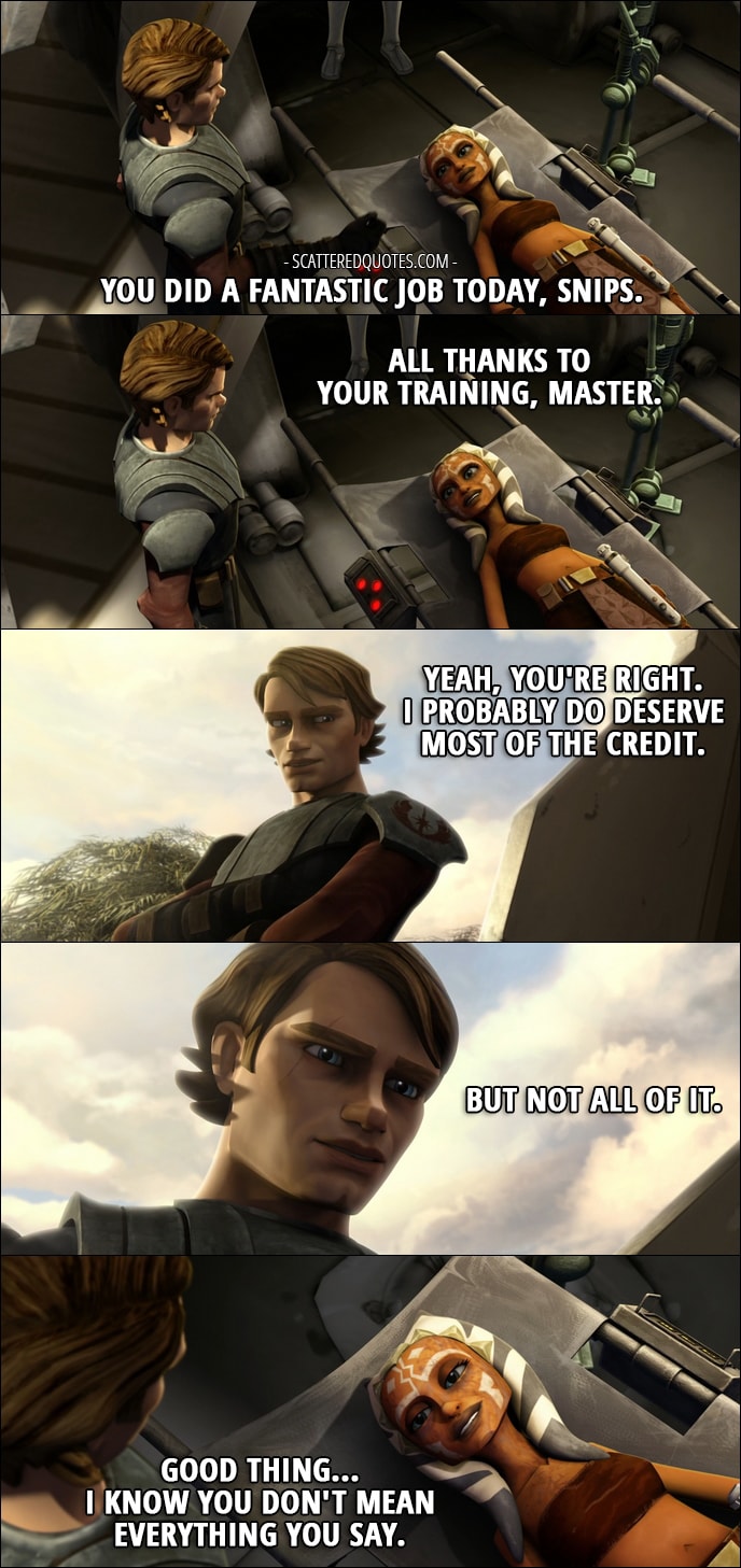 Quote from Star Wars: The Clone Wars 1x18 - Anakin Skywalker: You did a fantastic job today, Snips. Ahsoka Tano: All thanks to your training, Master. Anakin Skywalker: Yeah, you're right. I probably do deserve most of the credit. But not all of it. Ahsoka Tano: Good thing... I know you don't mean everything you say.