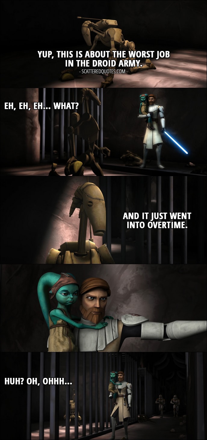 Quote from Star Wars: The Clone Wars 1x20 - Battle Droid: Yup, this is about the worst job in the droid army. Eh, eh, eh... what? And it just went into overtime. Huh? Oh, ohhh... (Droid is scrubbing floor in a cell when Obi-Wan comes and closes the cell door)