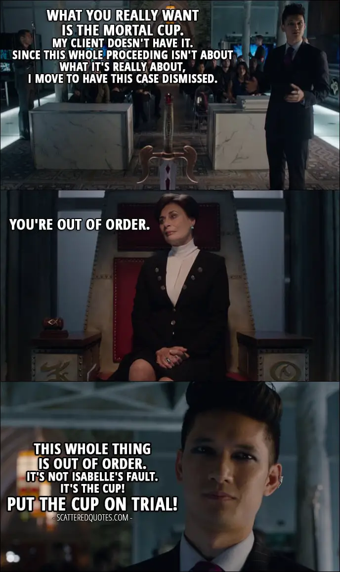 Quote from Shadowhunters 1x11 - Magnus Bane: What you really want is the Mortal Cup. My client doesn't have it. Since this whole proceeding isn't about what it's really about, I move to have this case dismissed. This whole thing is out of order. It's not Isabelle's fault. It's the Cup! Put the Cup on trial!