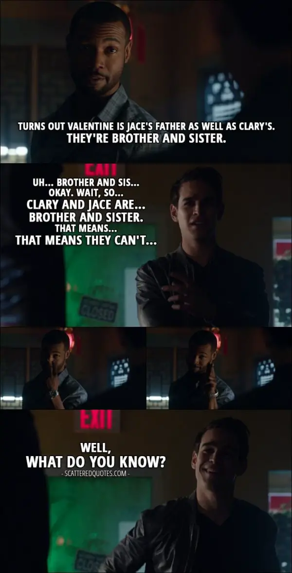 Quote from Shadowhunters 1x11 - Luke Garroway: There's more to what happened at Renwick's. Turns out Valentine is Jace's father as well as Clary's. They're brother and sister. Simon Lewis: Uh... brother and sis... Okay. Wait, so... Clary and Jace are... brother and sister. That means... That means they can't... Well, what do you know?