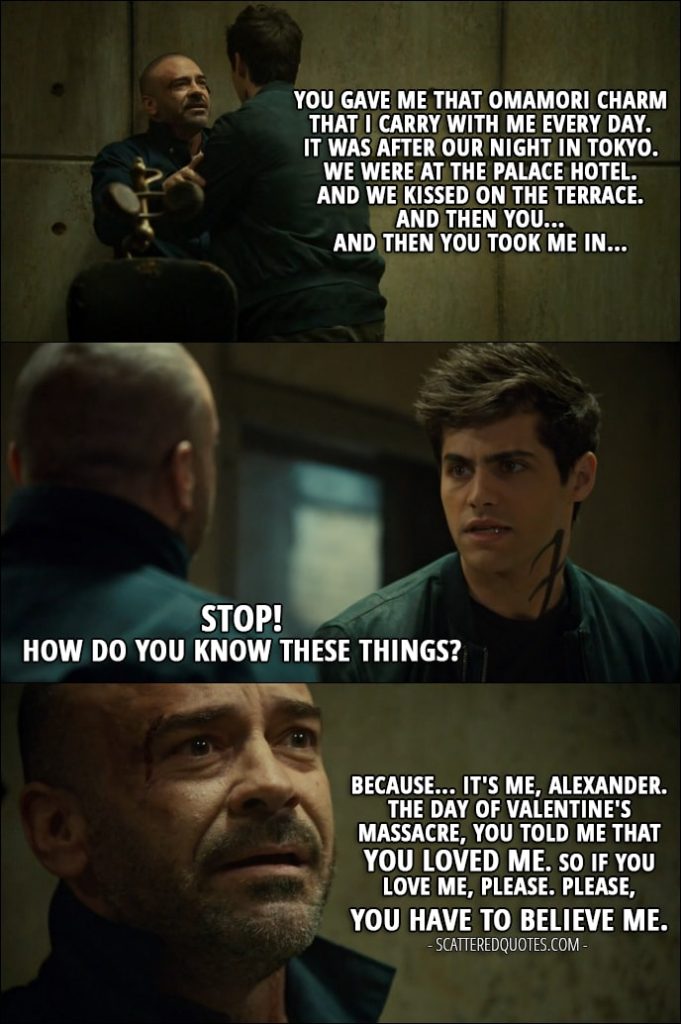 Quote from Shadowhunters 2x12 - Magnus Bane (in Valentine's body): You gave me that Omamori charm that I carry with me every day. It was after our night in Tokyo. We were at the Palace Hotel. And we kissed on the terrace. And then you... Alec Lightwood: Stop! Magnus Bane: And then you took me in... Alec Lightwood: How do you know these things? Magnus Bane: Because... it's me, Alexander. The day of Valentine's massacre, you told me that you loved me. So if you love me, please. Please, you have to believe me.