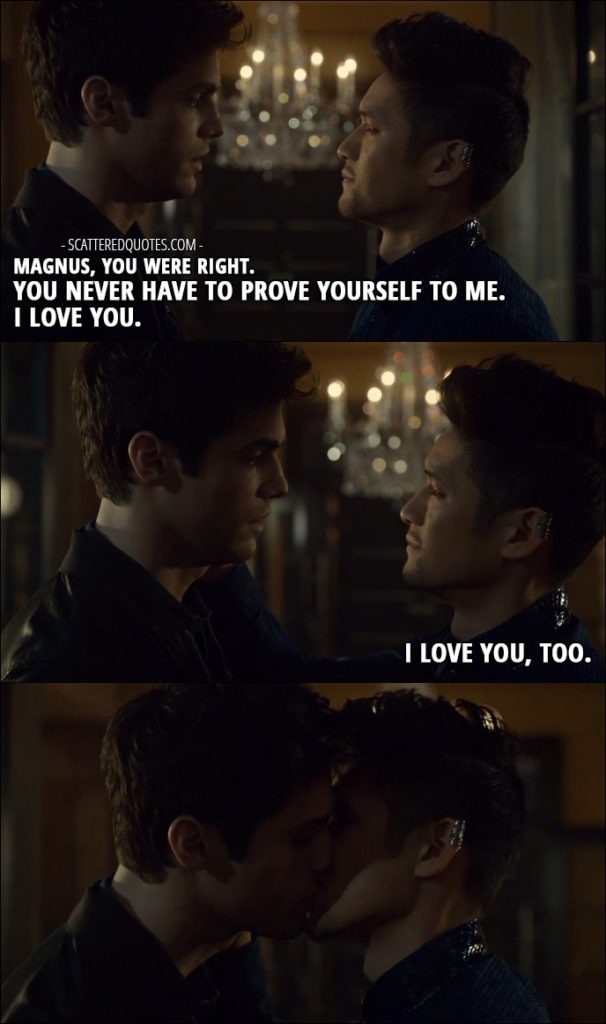 Quote from Shadowhunters 2x13 - Alec Lightwood: Magnus, you were right. You never have to prove yourself to me. I love you. Magnus Bane: I love you, too.