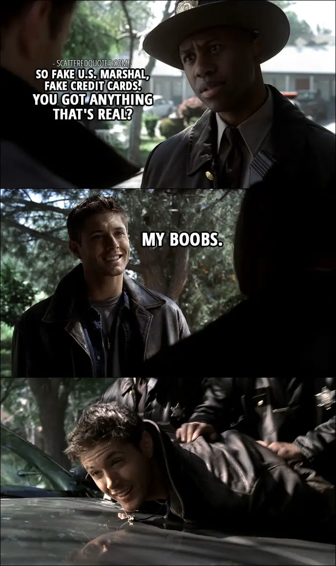 Quote from Supernatural 1x01 - Sheriff: So fake U.S. Marshal, fake credit cards. You got anything that's real? Dean Winchester: My boobs.