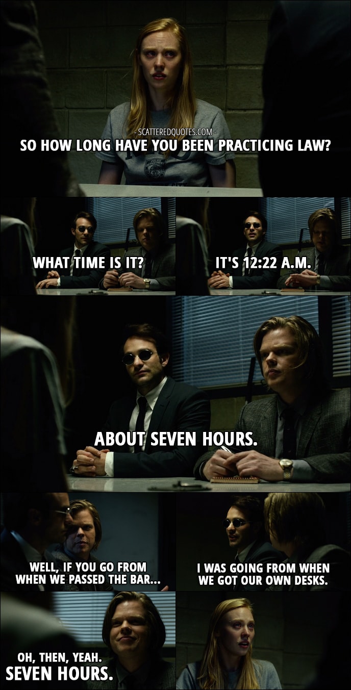 Quote from Daredevil 1x01 - Karen Page: So how long have you been practicing law? Matt Murdock: What time is it? Foggy Nelson: It's 12:22 a.m. Matt Murdock: About seven hours. Foggy Nelson: Well, if you go from when we passed the bar... Matt Murdock: I was going from when we got our own desks. Foggy Nelson: Oh, then, yeah. Seven hours.
