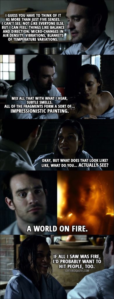Quote from Daredevil 1x05 - Matt Murdock: I guess you have to think of it as more than just five senses. I can't see, not like everyone else, but I can feel. Things like balance and direction. Micro-changes in air density, vibrations, blankets of temperature variations. Mix all that with what I hear, subtle smells. All of the fragments form a sort of... impressionistic painting. Claire Temple: Okay, but what does that look like? Like, what do you... actually see? Matt Murdock: A world on fire. Claire Temple: If all I saw was fire, I'd probably want to hit people, too.