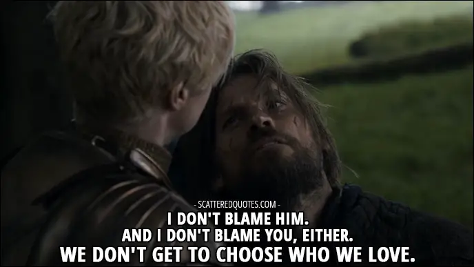Quote from Game of Thrones 3x02 - Jaime Lannister (to Brienne about Renly and her): I don't blame him. And I don't blame you, either. We don't get to choose who we love.