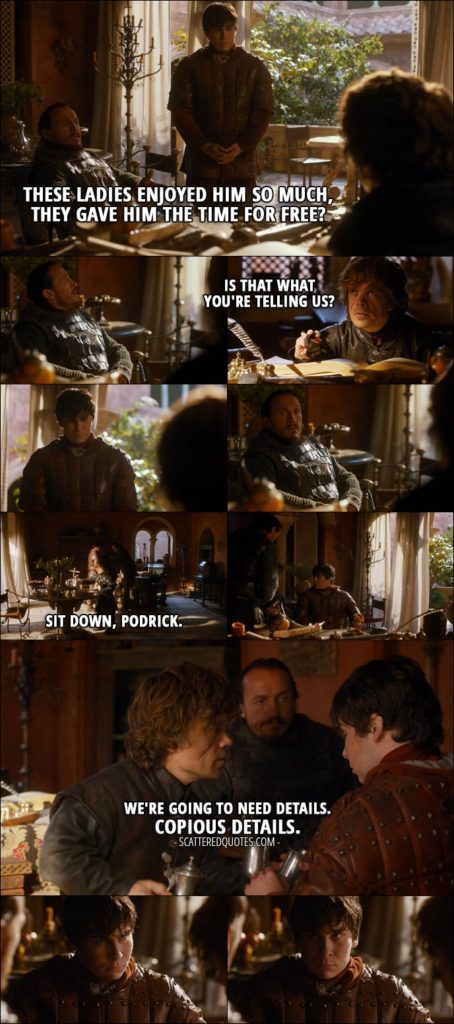 Quote from Game of Thrones 3x03 - Bronn: These ladies enjoyed him so much, they gave him the time for free? Tyrion Lannister: Is that what you're telling us? Sit down, Podrick. We're going to need details. Copious details.
