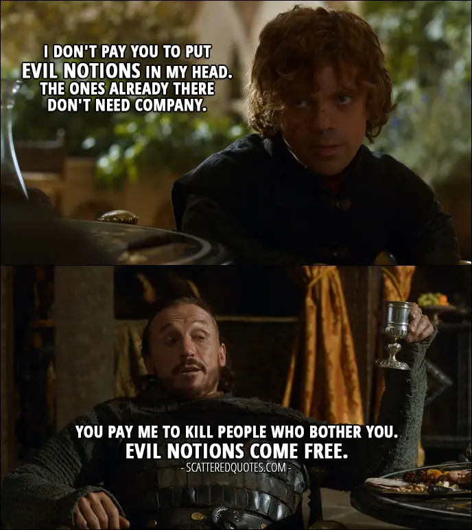Quote from Game of Thrones 3x07 - Tyrion Lannister: I don't pay you to put evil notions in my head. The ones already there don't need company. Bronn: You pay me to kill people who bother you. Evil notions come free.
