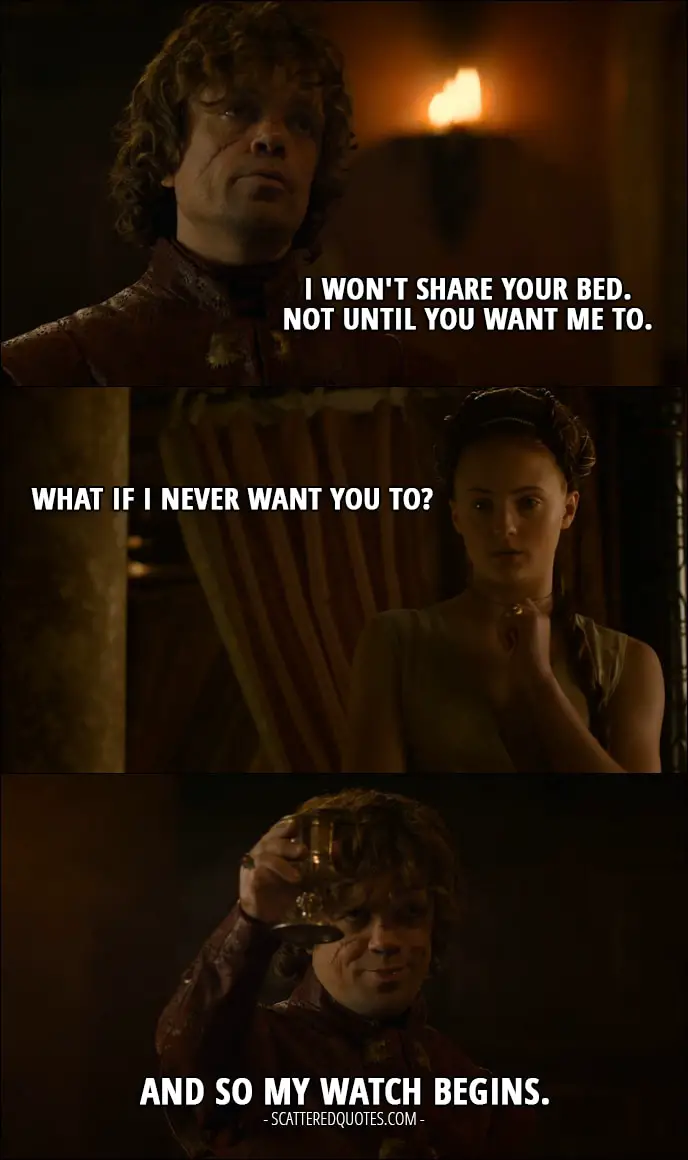 Quote from Game of Thrones 3x08 - Tyrion Lannister: I won't share your bed. Not until you want me to. Sansa Stark: What if I never want you to? Tyrion Lannister: And so my watch begins.