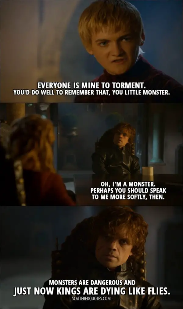 Quote from Game of Thrones 3x10 - Joffrey Baratheon: Everyone is mine to torment. You'd do well to remember that, you little monster. Tyrion Lannister: Oh, I'm a monster. Perhaps you should speak to me more softly, then. Monsters are dangerous and just now kings are dying like flies.