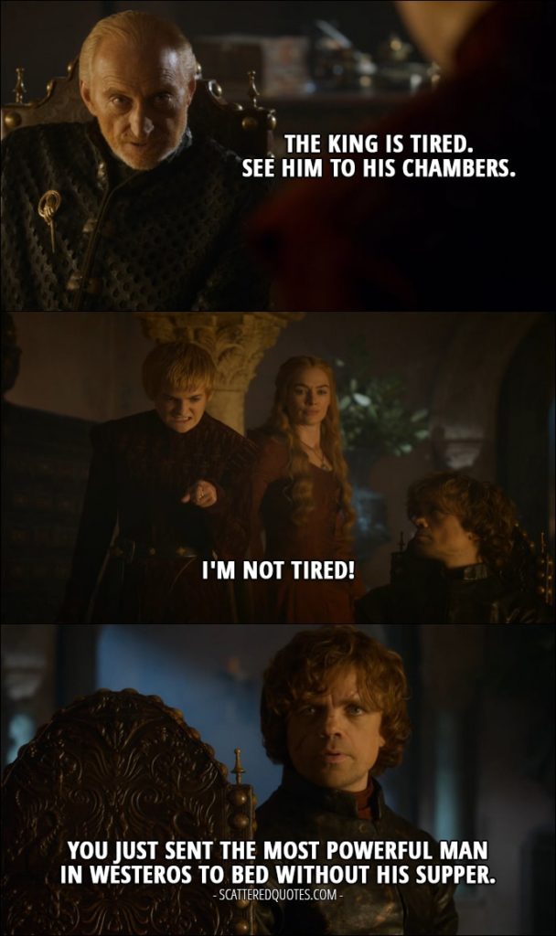 Quote from Game of Thrones 3x10 - Tywin Lannister: The king is tired. See him to his chambers. Joffrey Baratheon: I'm not tired! Tyrion Lannister (to Tywin): You just sent the most powerful man in Westeros to bed without his supper.