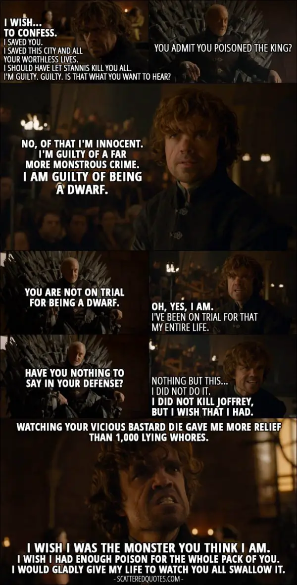 Quote from Game of Thrones 4x06 - Tyrion Lannister: I wish... to confess. I saved you. I saved this city and all your worthless lives. I should have let Stannis kill you all. I'm guilty. Guilty. Is that what you want to hear? Tywin Lannister: You admit you poisoned the king? Tyrion Lannister: No, of that I'm innocent. I'm guilty of a far more monstrous crime. I am guilty of being a dwarf. Tywin Lannister: You are not on trial for being a dwarf. Tyrion Lannister: Oh, yes, I am. I've been on trial for that my entire life. Tywin Lannister: Have you nothing to say in your defense? Tyrion Lannister: Nothing but this... I did not do it. I did not kill Joffrey, but I wish that I had. Watching your vicious bastard die gave me more relief than 1,000 lying whores. I wish I was the monster you think I am. I wish I had enough poison for the whole pack of you. I would gladly give my life to watch you all swallow it.