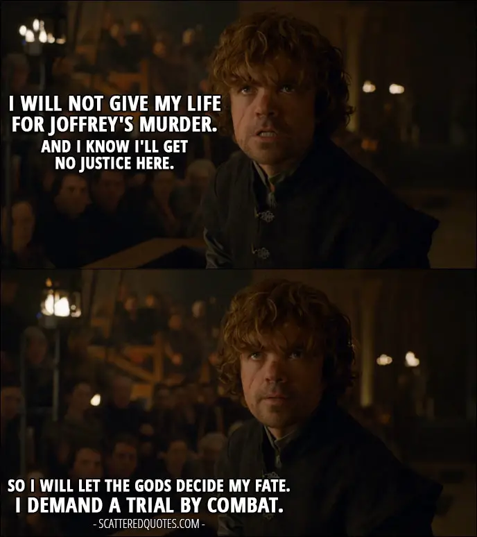 Quote from Game of Thrones 4x06 - Tyrion Lannister: I will not give my life for Joffrey's murder. And I know I'll get no justice here. So I will let the gods decide my fate. I demand a trial by combat.