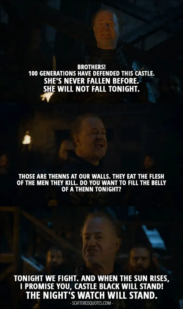 Quote from Game of Thrones 4x09 - Alliser Thorne: Brothers! 100 generations have defended this castle. She's never fallen before. She will not fall tonight. Those are Thenns at our walls. They eat the flesh of the men they kill. Do you want to fill the belly of a Thenn tonight? Men of Night Watch: No! Alliser Thorne: Tonight we fight. And when the sun rises, I promise you, Castle Black will stand! The Night's Watch will stand.
