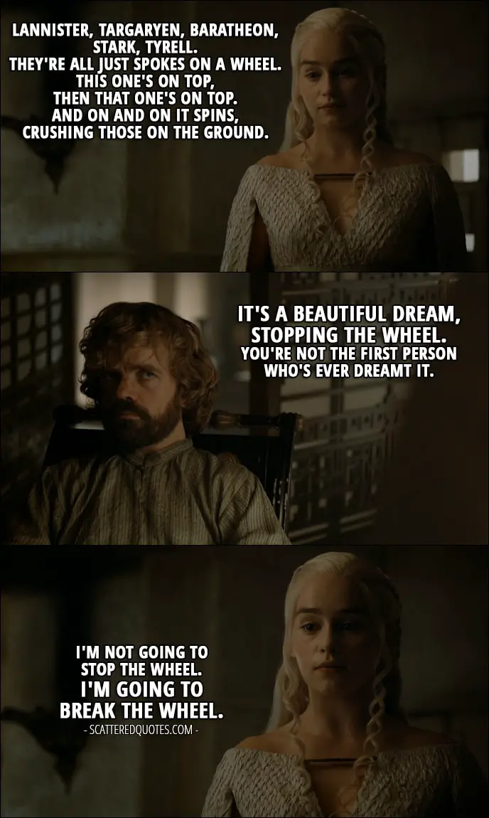Quote from Game of Thrones 5x08 - Daenerys Targaryen: Lannister, Targaryen, Baratheon, Stark, Tyrell. They're all just spokes on a wheel. This one's on top, then that one's on top. And on and on it spins, crushing those on the ground. Tyrion Lannister: It's a beautiful dream, stopping the wheel. You're not the first person who's ever dreamt it. Daenerys Targaryen: I'm not going to stop the wheel. I'm going to break the wheel.