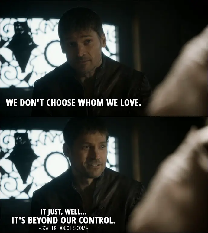Quote from Game of Thrones 5x10 - Jaime Lannister (to Myrcella): We don't choose whom we love. It just, well... it's beyond our control.