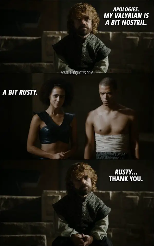 Quote from Game of Thrones 5x10 - Tyrion Lannister: Apologies. My Valyrian is a bit nostril. Missandei: A bit rusty. Tyrion Lannister: Rusty... Thank you. (All in Valyrian except for "Thank you")