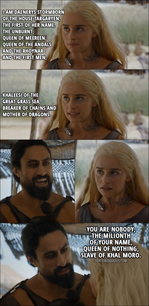 Quote from Game of Thrones 6x01 - Daenerys Targaryen: I am Daenerys Stormborn of the House Targaryen, the First of Her Name, the Unburnt, Queen of Meereen, Queen of the Andals and the Rhoynar and the First Men, Khaleesi of the Great Grass Sea, Breaker of Chains and Mother of Dragons. (Moro laughs) Khal Moro: You are nobody, the milionth of your name, Queen of Nothing, slave of Khal Moro.