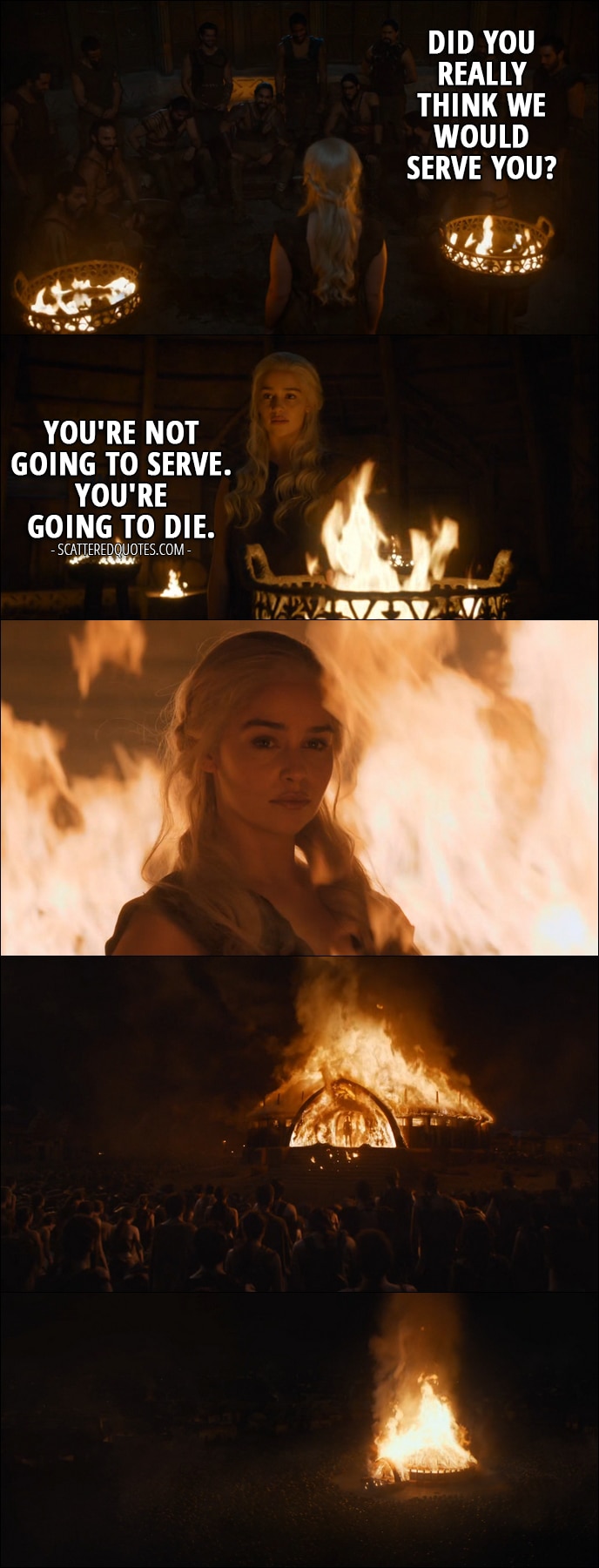 Quote from Game of Thrones 6x04 - Khal Moro: Did you really think we would serve you? Daenerys Targaryen: You're not going to serve. You're going to die.