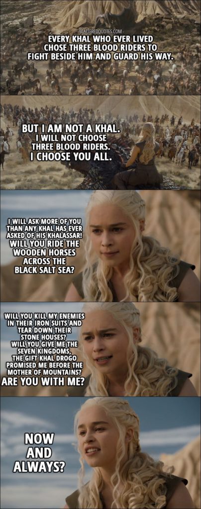 Quote from Game of Thrones 6x06 - Daenerys Targaryen (to khalassar): Every khal who ever lived chose three blood riders to fight beside him and guard his way. But I am not a khal. I will not choose three blood riders. I choose you all. I will ask more of you than any khal has ever asked of his khalassar! Will you ride the wooden horses across the black salt sea? Will you kill my enemies in their iron suits and tear down their stone houses? Will you give me the Seven Kingdoms, the gift Khal Drogo promised me before the Mother of Mountains? Are you with me? Now and always?