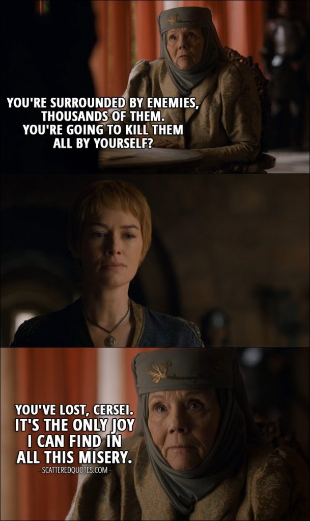 Quote from Game of Thrones 6x07 - Olenna Tyrell (to Cersei): You're surrounded by enemies, thousands of them. You're going to kill them all by yourself? You've lost, Cersei. It's the only joy I can find in all this misery.
