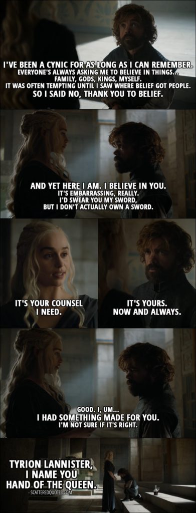 Quote from Game of Thrones 6x10 - Tyrion Lannister: I've been a cynic for as long as I can remember. Everyone's always asking me to believe in things... family, gods, kings, myself. It was often tempting until I saw where belief got people. So I said no, thank you to belief. And yet here I am. I believe in you. It's embarrassing, really. I'd swear you my sword, but I don't actually own a sword. Daenerys Targaryen: It's your counsel I need. Tyrion Lannister: It's yours. Now and always. Daenerys Targaryen: Good. I, um... I had something made for you. I'm not sure if it's right. Tyrion Lannister, I name you Hand of the Queen.