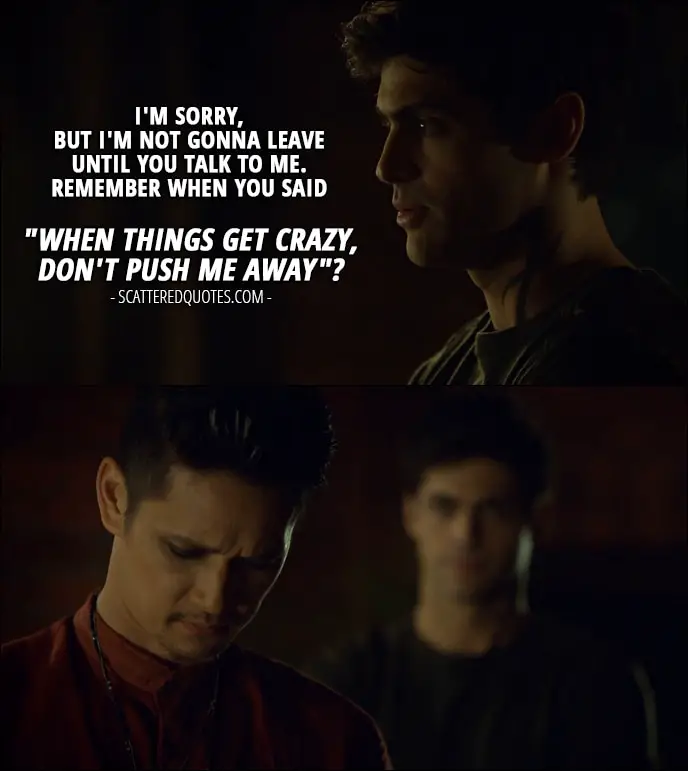 Quote from Shadowhunters 2x15 - Alec Lightwood: I'm sorry, but I'm not gonna leave until you talk to me. Remember when you said "when things get crazy, don't push me away"?